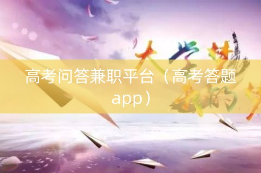 高考问答兼职平台（高考答题app）