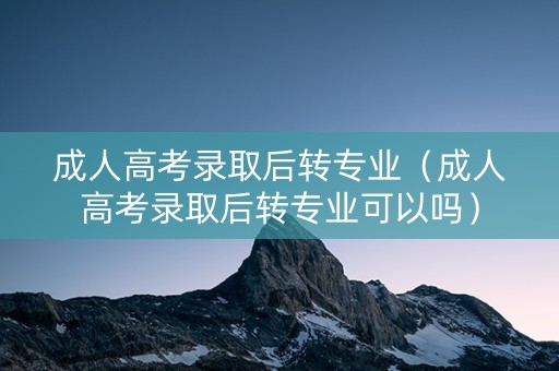 成人高考录取后转专业（成人高考录取后转专业可以吗）