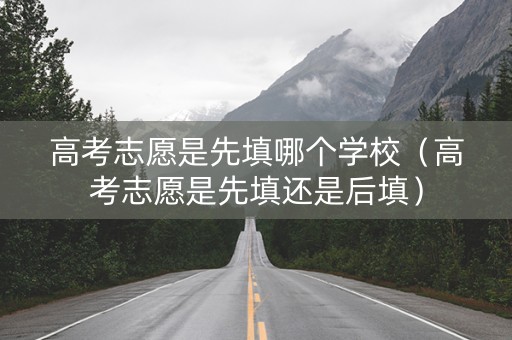 高考志愿是先填哪个学校（高考志愿是先填还是后填）