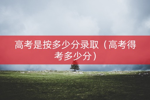 高考是按多少分录取（高考得考多少分）
