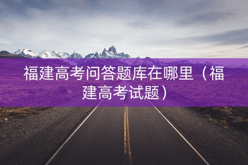 福建高考问答题库在哪里（福建高考试题）