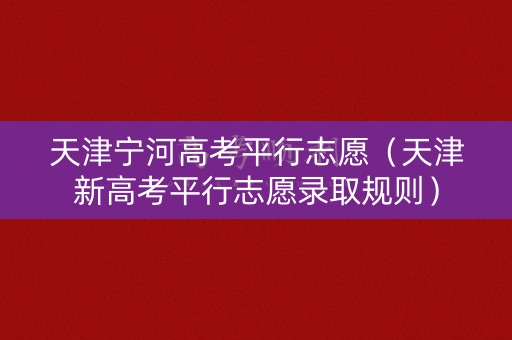 天津宁河高考平行志愿（天津新高考平行志愿录取规则）