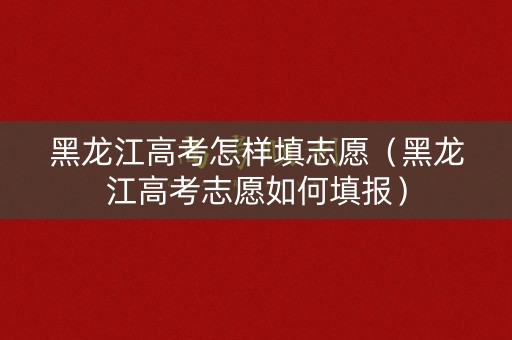 黑龙江高考怎样填志愿（黑龙江高考志愿如何填报）