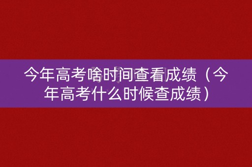 今年高考啥时间查看成绩（今年高考什么时候查成绩）