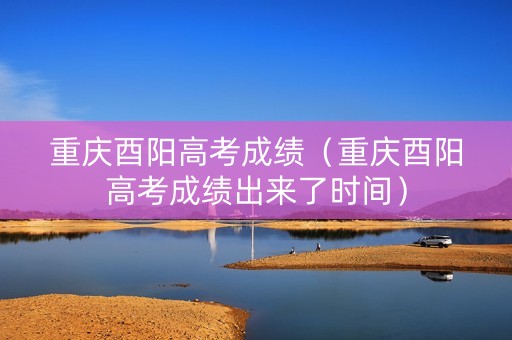 重庆酉阳高考成绩（重庆酉阳高考成绩出来了时间）