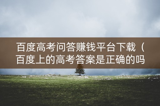 百度高考问答赚钱平台下载（百度上的高考答案是正确的吗）