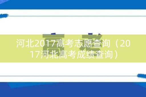 河北2017高考志愿查询（2017河北高考成绩查询）