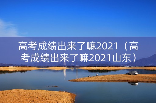 高考成绩出来了嘛2021（高考成绩出来了嘛2021山东）
