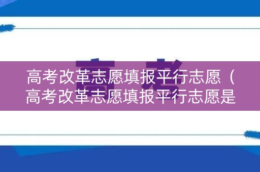 高考改革志愿填报平行志愿（高考改革志愿填报平行志愿是什么）