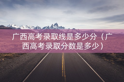 广西高考录取线是多少分（广西高考录取分数是多少）