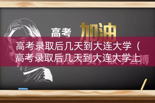 高考录取后几天到大连大学（高考录取后几天到大连大学上课）