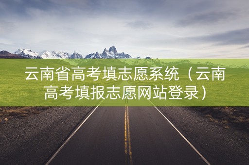 云南省高考填志愿系统（云南高考填报志愿网站登录）