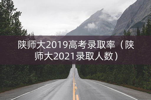 陕师大2019高考录取率（陕师大2021录取人数）
