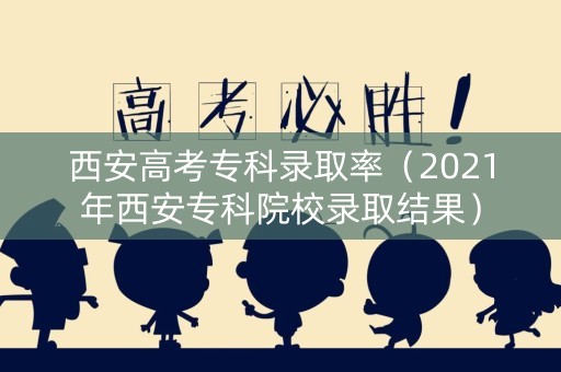 西安高考专科录取率（2021年西安专科院校录取结果）