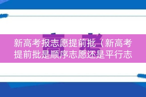 新高考报志愿提前批（新高考提前批是顺序志愿还是平行志愿?）