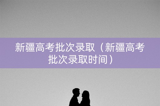 新疆高考批次录取（新疆高考批次录取时间）