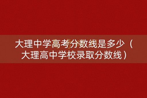 大理中学高考分数线是多少（大理高中学校录取分数线）