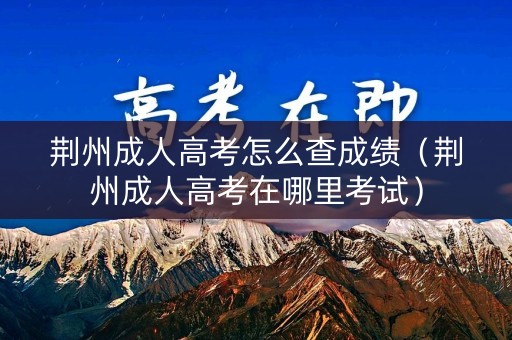 荆州成人高考怎么查成绩（荆州成人高考在哪里考试）