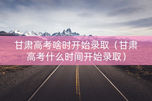 甘肃高考啥时开始录取（甘肃高考什么时间开始录取）