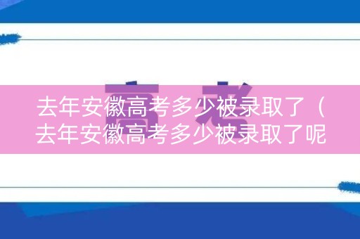 去年安徽高考多少被录取了（去年安徽高考多少被录取了呢）