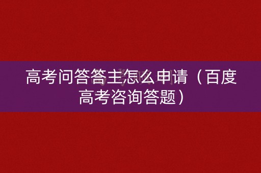 高考问答答主怎么申请（百度高考咨询答题）