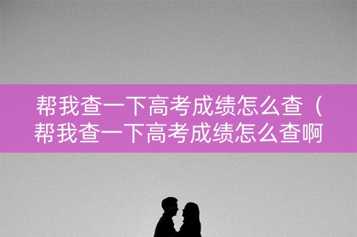 帮我查一下高考成绩怎么查（帮我查一下高考成绩怎么查啊）