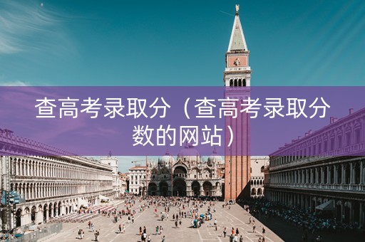查高考录取分（查高考录取分数的网站）