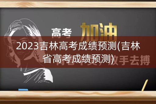 2023吉林高考成绩预测(吉林省高考成绩预测) 2023吉林高考成绩预测(吉林省高考成绩预测)