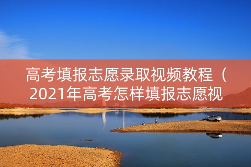 高考填报志愿录取视频教程（2021年高考怎样填报志愿视频）