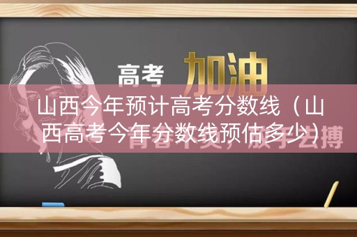 山西今年预计高考分数线（山西高考今年分数线预估多少）