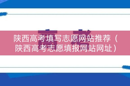 陕西高考填写志愿网站推荐（陕西高考志愿填报网站网址）