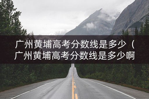 广州黄埔高考分数线是多少（广州黄埔高考分数线是多少啊）