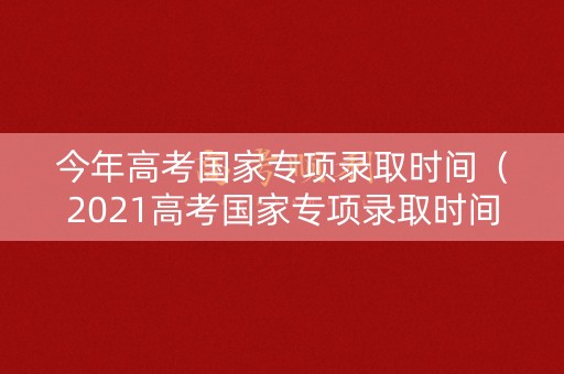 今年高考国家专项录取时间（2021高考国家专项录取时间）