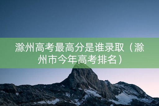 滁州高考最高分是谁录取（滁州市今年高考排名）