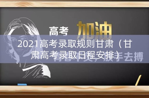 2021高考录取规则甘肃（甘肃高考录取日程安排）