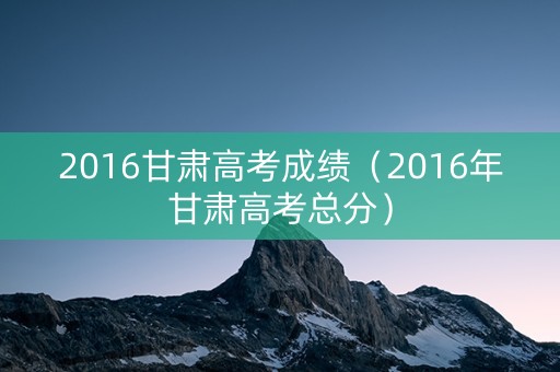 2016甘肃高考成绩（2016年甘肃高考总分）