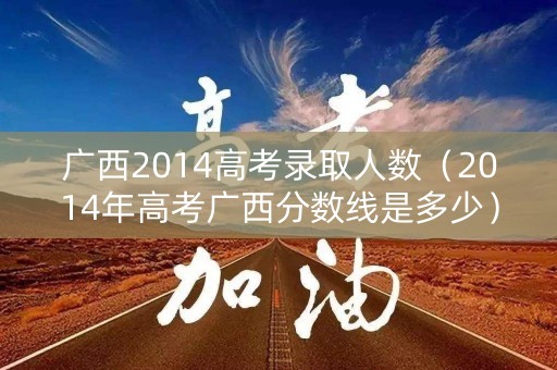 广西2014高考录取人数（2014年高考广西分数线是多少）