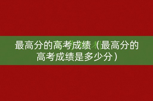 最高分的高考成绩（最高分的高考成绩是多少分）