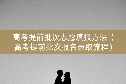 高考提前批次志愿填报方法（高考提前批次报名录取流程）