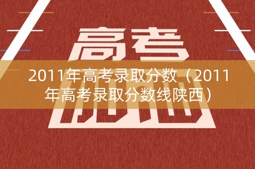 2011年高考录取分数（2011年高考录取分数线陕西）