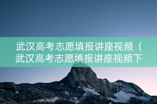 武汉高考志愿填报讲座视频（武汉高考志愿填报讲座视频下载）