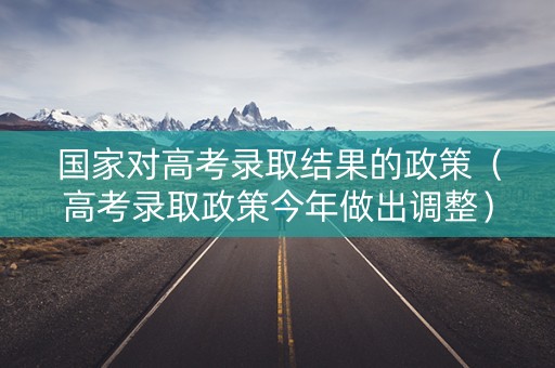 国家对高考录取结果的政策（高考录取政策今年做出调整）