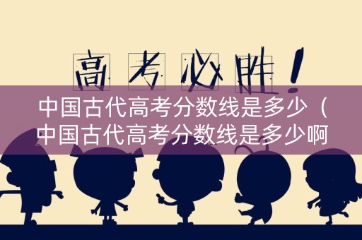 中国古代高考分数线是多少（中国古代高考分数线是多少啊）