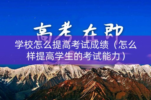 学校怎么提高考试成绩（怎么样提高学生的考试能力）