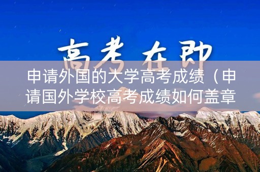 申请外国的大学高考成绩（申请国外学校高考成绩如何盖章）