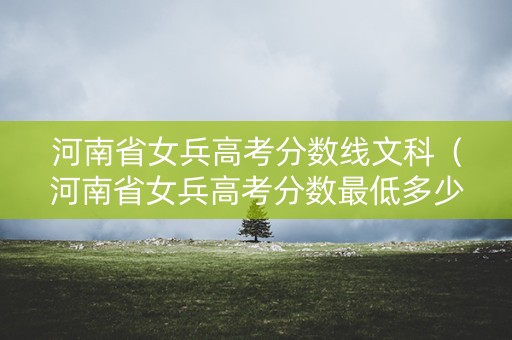 河南省女兵高考分数线文科（河南省女兵高考分数最低多少）