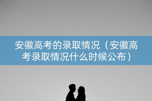 安徽高考的录取情况（安徽高考录取情况什么时候公布）