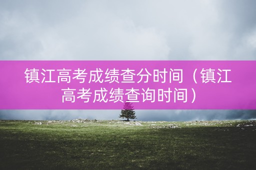 镇江高考成绩查分时间（镇江高考成绩查询时间）
