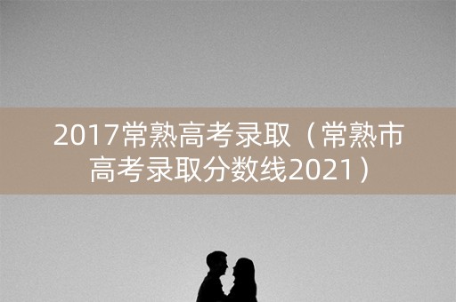 2017常熟高考录取（常熟市高考录取分数线2021）