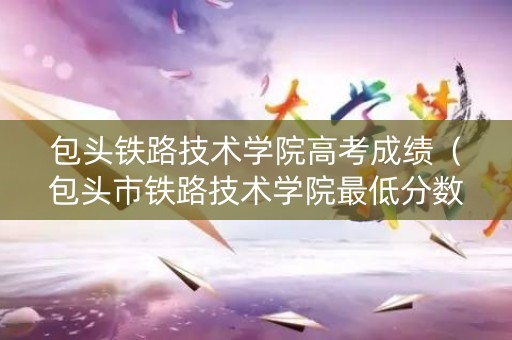 包头铁路技术学院高考成绩（包头市铁路技术学院最低分数线）